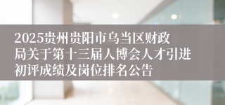 2025贵州贵阳市乌当区财政局关于第十三届人博会人才引进初评成绩及岗位排名公告