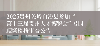 2025贵州关岭自治县参加“第十三届贵州人才博览会”引才现场资格审查公告