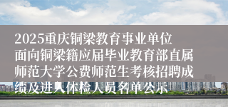 2025重庆铜梁教育事业单位面向铜梁籍应届毕业教育部直属师范大学公费师范生考核招聘成绩及进入体检人员名单公示
