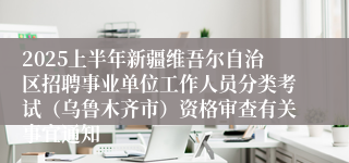 2025上半年新疆维吾尔自治区招聘事业单位工作人员分类考试（乌鲁木齐市）资格审查有关事宜通知