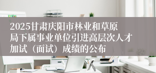 2025甘肃庆阳市林业和草原局下属事业单位引进高层次人才加试（面试）成绩的公布
