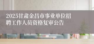 2025甘肃金昌市事业单位招聘工作人员资格复审公告