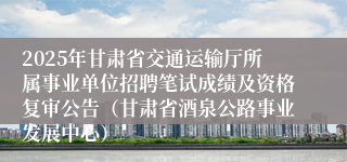 2025年甘肃省交通运输厅所属事业单位招聘笔试成绩及资格复审公告（甘肃省酒泉公路事业发展中心）