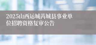 2025山西运城芮城县事业单位招聘资格复审公告