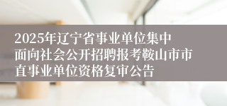 2025年辽宁省事业单位集中面向社会公开招聘报考鞍山市市直事业单位资格复审公告