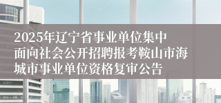 2025年辽宁省事业单位集中面向社会公开招聘报考鞍山市海城市事业单位资格复审公告