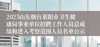 2025山东烟台莱阳市卫生健康局事业单位招聘工作人员总成绩和进入考察范围人员名单公示