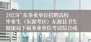 2025广东事业单位招聘高校毕业生（东源考区）东源县卫生健康局下属事业单位考试综合成绩及进入体检人员名单公告