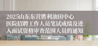 2025山东东营胜利油田中心医院招聘工作人员笔试成绩及进入面试资格审查范围人员的通知