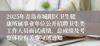 2025年青岛市城阳区卫生健康所属事业单位公开招聘卫生类工作人员面试成绩、总成绩及考察体检有关事项的通知
