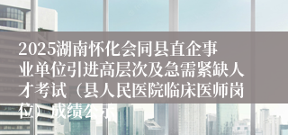 2025湖南怀化会同县直企事业单位引进高层次及急需紧缺人才考试（县人民医院临床医师岗位）成绩公示