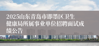 2025山东青岛市即墨区卫生健康局所属事业单位招聘面试成绩公告