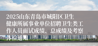 2025山东青岛市城阳区卫生健康所属事业单位招聘卫生类工作人员面试成绩、总成绩及考察体检通知