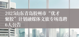 2025山东青岛胶州市“优才聚胶”计划融媒体文旅专场选聘6人公告