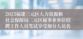 2025福建三元区人力资源和社会保障局三元区属事业单位招聘工作人员笔试享受加分人员名单公示