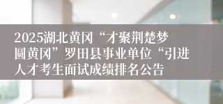 2025湖北黄冈“才聚荆楚梦圆黄冈”罗田县事业单位“引进人才考生面试成绩排名公告