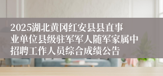 2025湖北黄冈红安县县直事业单位县级驻军军人随军家属中招聘工作人员综合成绩公告