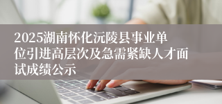 2025湖南怀化沅陵县事业单位引进高层次及急需紧缺人才面试成绩公示
