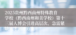 2025贵州黔西南州特殊教育学校（黔西南州和美学校）第十三届人博会引进高层次、急需紧缺人才测评方案