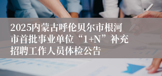 2025内蒙古呼伦贝尔市根河市首批事业单位“1+N”补充招聘工作人员体检公告