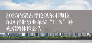 2025内蒙古呼伦贝尔市海拉尔区首批事业单位“1+N”补充招聘体检公告