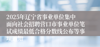 2025年辽宁省事业单位集中面向社会招聘营口市事业单位笔试成绩最低合格分数线公布等事项通知