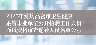 2025年潍坊高密市卫生健康系统事业单位公开招聘工作人员面试资格审查递补人员名单公示