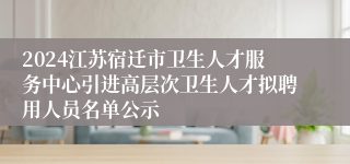 2024江苏宿迁市卫生人才服务中心引进高层次卫生人才拟聘用人员名单公示