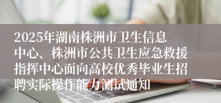 2025年湖南株洲市卫生信息中心、株洲市公共卫生应急救援指挥中心面向高校优秀毕业生招聘实际操作能力测试通知
