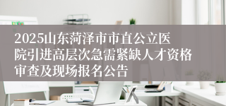2025山东菏泽市市直公立医院引进高层次急需紧缺人才资格审查及现场报名公告