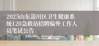 2025山东淄川区卫生健康系统120急救站招聘编外工作人员笔试公告