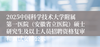 2025中国科学技术大学附属第一医院（安徽省立医院）硕士研究生及以上人员招聘资格复审和面试安排公示