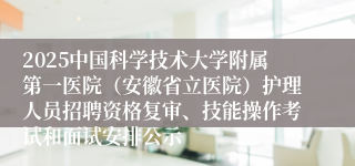 2025中国科学技术大学附属第一医院（安徽省立医院）护理人员招聘资格复审、技能操作考试和面试安排公示