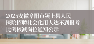 2025安徽阜阳市颍上县人民医院招聘社会化用人达不到报考比例核减岗位通知公示
