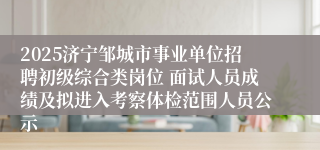 2025济宁邹城市事业单位招聘初级综合类岗位 面试人员成绩及拟进入考察体检范围人员公示