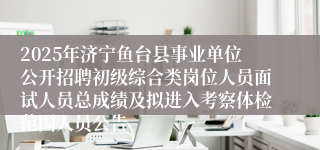 2025年济宁鱼台县事业单位公开招聘初级综合类岗位人员面试人员总成绩及拟进入考察体检范围人员公告
