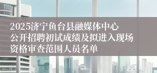 2025济宁鱼台县融媒体中心公开招聘初试成绩及拟进入现场资格审查范围人员名单