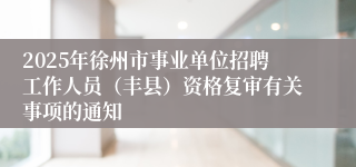 2025年徐州市事业单位招聘工作人员（丰县）资格复审有关事项的通知