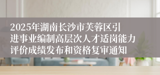 2025年湖南长沙市芙蓉区引进事业编制高层次人才适岗能力评价成绩发布和资格复审通知