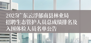 2025广东云浮郁南县林业局招聘生态管护人员总成绩排名及入围体检人员名单公告