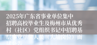 2025年广东省事业单位集中招聘高校毕业生及梅州市从优秀村（社区）党组织书记中招聘基层事业单位人员（大埔岗位）面试公告