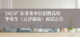 2025广东事业单位招聘高校毕业生（云浮郁南）面试公告
