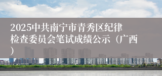 2025中共南宁市青秀区纪律检查委员会笔试成绩公示（广西）