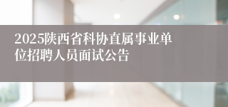 2025陕西省科协直属事业单位招聘人员面试公告