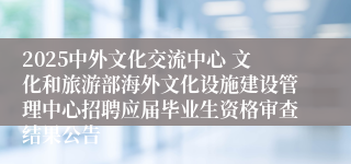 2025中外文化交流中心 文化和旅游部海外文化设施建设管理中心招聘应届毕业生资格审查结果公告