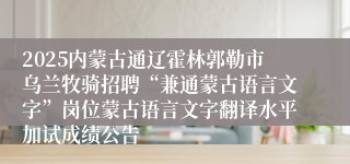 2025内蒙古通辽霍林郭勒市乌兰牧骑招聘“兼通蒙古语言文字”岗位蒙古语言文字翻译水平加试成绩公告