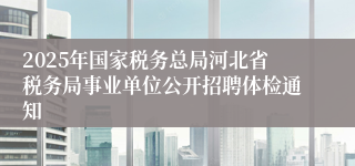 2025年国家税务总局河北省税务局事业单位公开招聘体检通知