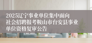 2025辽宁事业单位集中面向社会招聘报考鞍山市台安县事业单位资格复审公告
