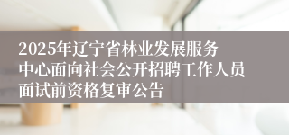 2025年辽宁省林业发展服务中心面向社会公开招聘工作人员面试前资格复审公告
