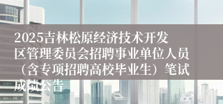 2025吉林松原经济技术开发区管理委员会招聘事业单位人员（含专项招聘高校毕业生）笔试成绩公告